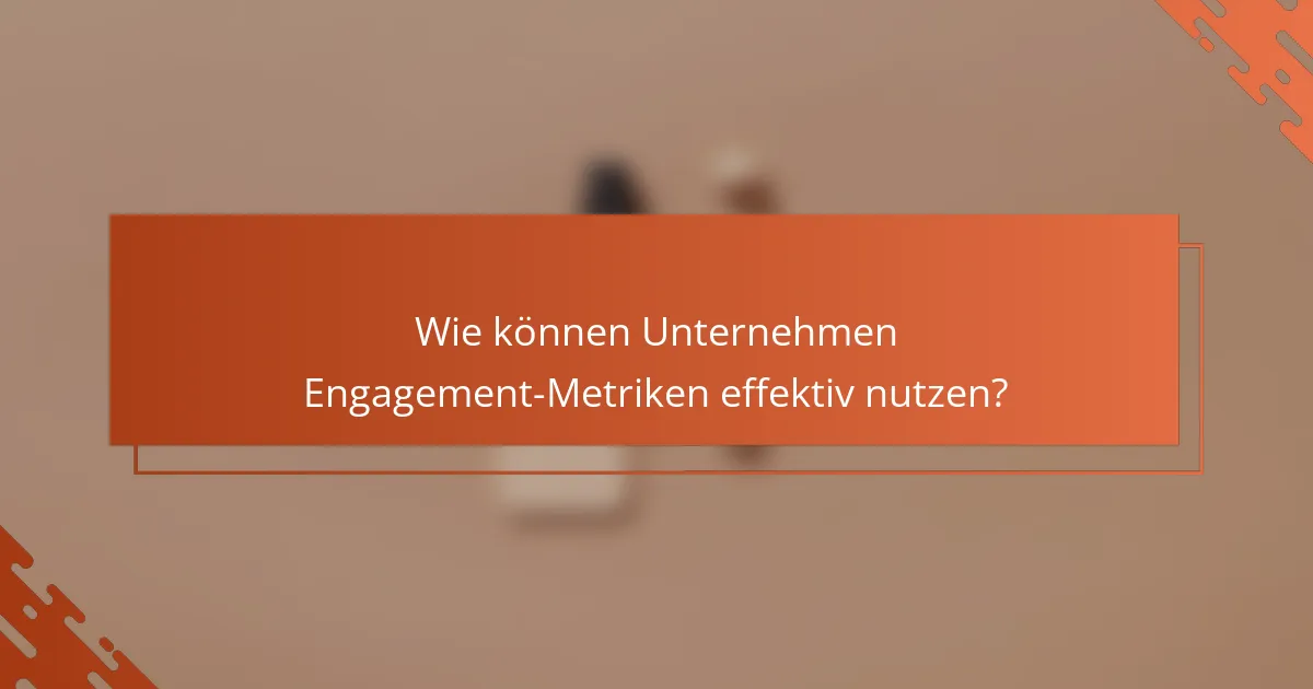 Wie können Unternehmen Engagement-Metriken effektiv nutzen?